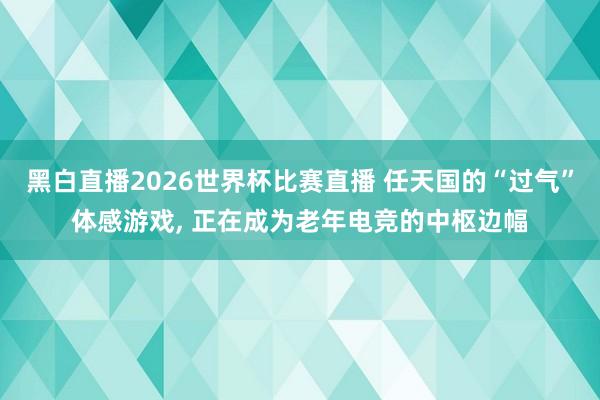 黑白直播2026世界杯比赛直播 任天国的“过气”体感游戏, 正在成为老年电竞的中枢边幅