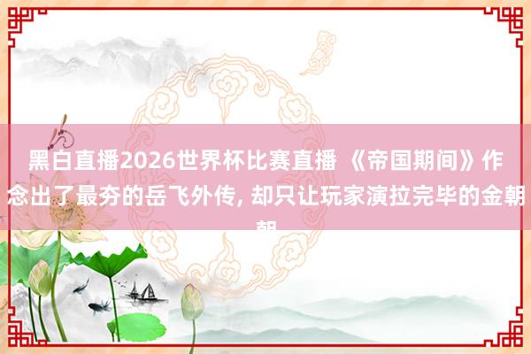黑白直播2026世界杯比赛直播 《帝国期间》作念出了最夯的岳飞外传, 却只让玩家演拉完毕的金朝