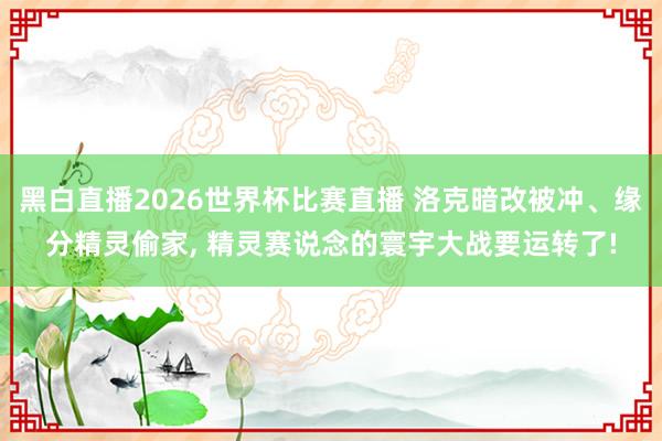 黑白直播2026世界杯比赛直播 洛克暗改被冲、缘分精灵偷家， 精灵赛说念的寰宇大战要运转了!
