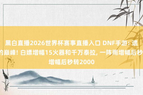 黑白直播2026世界杯赛事直播入口 DNF手游: 遗民玩家的巅峰! 白嫖增幅15火器和千万泰拉, 一阵雨增幅后秒转2000