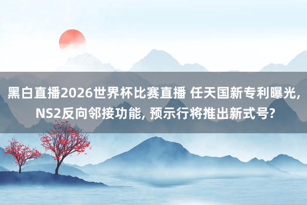 黑白直播2026世界杯比赛直播 任天国新专利曝光， NS2反向邻接功能， 预示行将推出新式号?