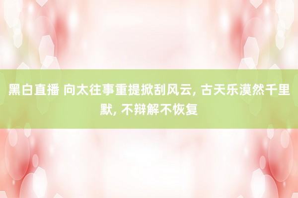 黑白直播 向太往事重提掀刮风云， 古天乐漠然千里默， 不辩解不恢复