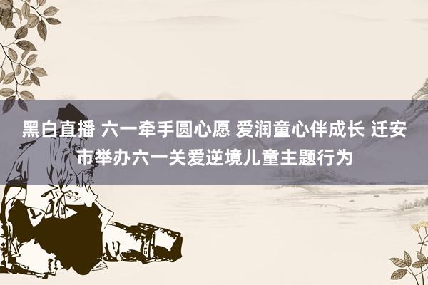 黑白直播 六一牵手圆心愿 爱润童心伴成长 迁安市举办六一关爱逆境儿童主题行为