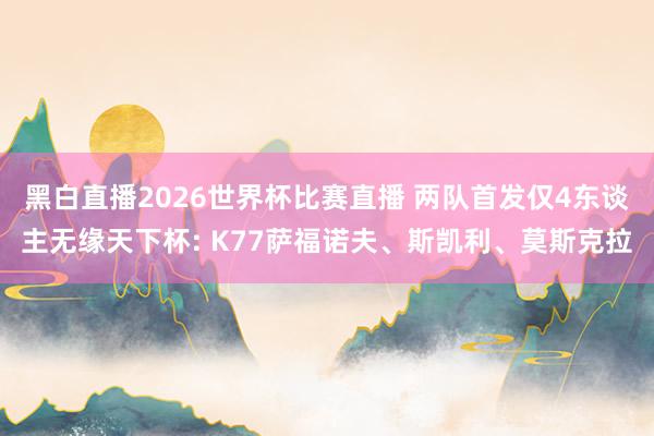 黑白直播2026世界杯比赛直播 两队首发仅4东谈主无缘天下杯: K77萨福诺夫、斯凯利、莫斯克拉