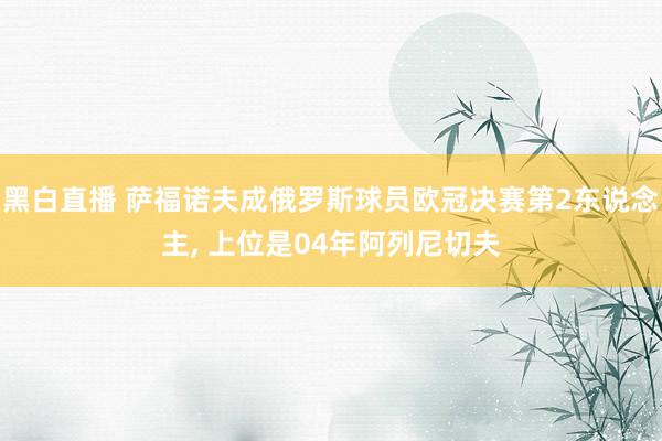 黑白直播 萨福诺夫成俄罗斯球员欧冠决赛第2东说念主， 上位是04年阿列尼切夫