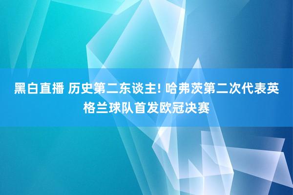 黑白直播 历史第二东谈主! 哈弗茨第二次代表英格兰球队首发欧冠决赛