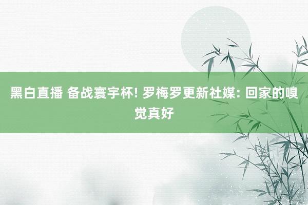 黑白直播 备战寰宇杯! 罗梅罗更新社媒: 回家的嗅觉真好