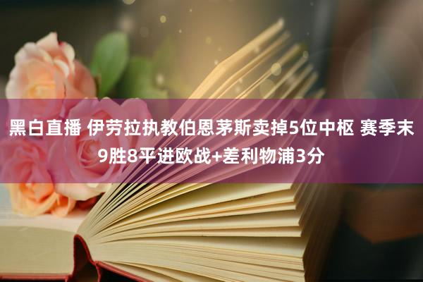 黑白直播 伊劳拉执教伯恩茅斯卖掉5位中枢 赛季末9胜8平进欧战+差利物浦3分
