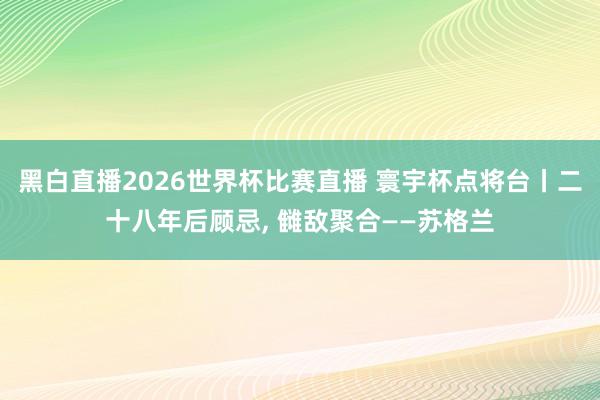 黑白直播2026世界杯比赛直播 寰宇杯点将台丨二十八年后顾忌， 雠敌聚合——苏格兰
