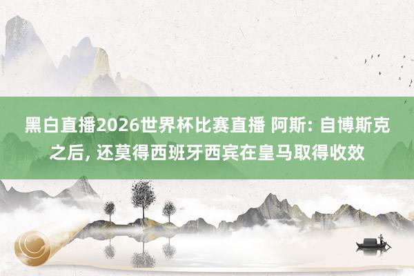 黑白直播2026世界杯比赛直播 阿斯: 自博斯克之后， 还莫得西班牙西宾在皇马取得收效