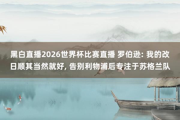 黑白直播2026世界杯比赛直播 罗伯逊: 我的改日顺其当然就好， 告别利物浦后专注于苏格兰队