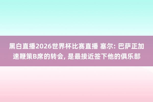黑白直播2026世界杯比赛直播 塞尔: 巴萨正加速鞭策B席的转会， 是最接近签下他的俱乐部