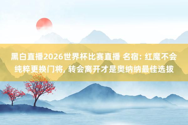 黑白直播2026世界杯比赛直播 名宿: 红魔不会纯粹更换门将， 转会离开才是奥纳纳最佳选拔