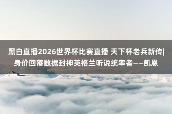 黑白直播2026世界杯比赛直播 天下杯老兵新传|身价回落数据封神英格兰听说统率者——凯恩