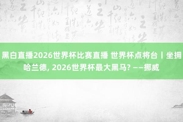 黑白直播2026世界杯比赛直播 世界杯点将台丨坐拥哈兰德， 2026世界杯最大黑马? ——挪威