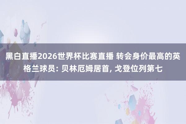 黑白直播2026世界杯比赛直播 转会身价最高的英格兰球员: 贝林厄姆居首， 戈登位列第七