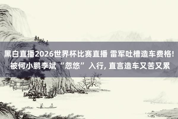 黑白直播2026世界杯比赛直播 雷军吐槽造车费格! 被何小鹏李斌 “忽悠” 入行， 直言造车又苦又累