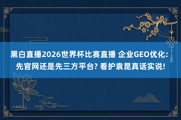 黑白直播2026世界杯比赛直播 企业GEO优化: 先官网还是先三方平台? 看护袁昆真话实说!