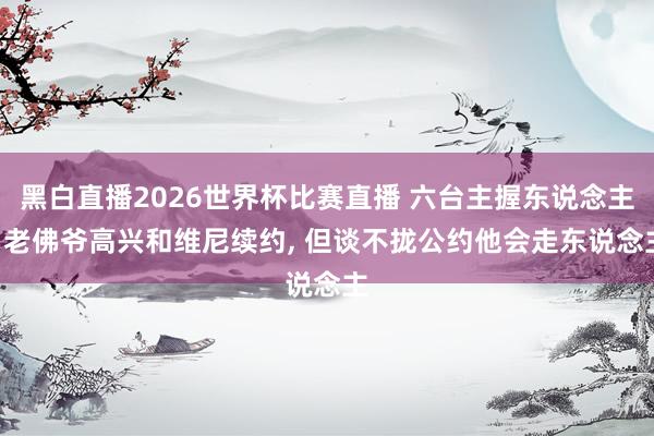 黑白直播2026世界杯比赛直播 六台主握东说念主: 老佛爷高兴和维尼续约, 但谈不拢公约他会走东说念主