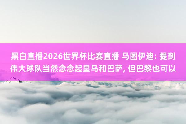 黑白直播2026世界杯比赛直播 马图伊迪: 提到伟大球队当然念念起皇马和巴萨, 但巴黎也可以