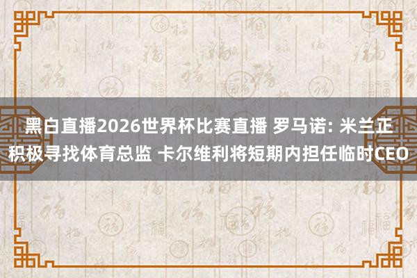 黑白直播2026世界杯比赛直播 罗马诺: 米兰正积极寻找体育总监 卡尔维利将短期内担任临时CEO
