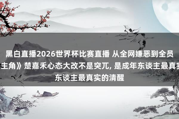 黑白直播2026世界杯比赛直播 从全网嫌恶到全员共情! 《主角》楚嘉禾心态大改不是突兀， 是成年东谈主最真实的清醒