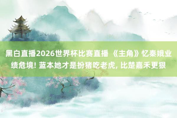 黑白直播2026世界杯比赛直播 《主角》忆秦娥业绩危境! 蓝本她才是扮猪吃老虎， 比楚嘉禾更狠