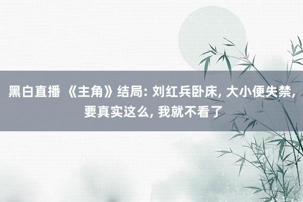 黑白直播 《主角》结局: 刘红兵卧床， 大小便失禁， 要真实这么， 我就不看了