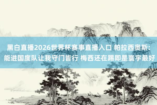 黑白直播2026世界杯赛事直播入口 帕拉西奥斯: 能进国度队让我守门皆行 梅西还在踢即是寰宇最好