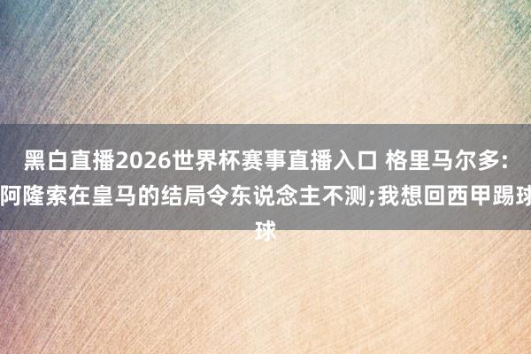 黑白直播2026世界杯赛事直播入口 格里马尔多: 阿隆索在皇马的结局令东说念主不测;我想回西甲踢球