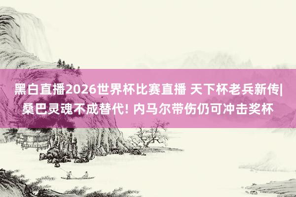 黑白直播2026世界杯比赛直播 天下杯老兵新传|桑巴灵魂不成替代! 内马尔带伤仍可冲击奖杯