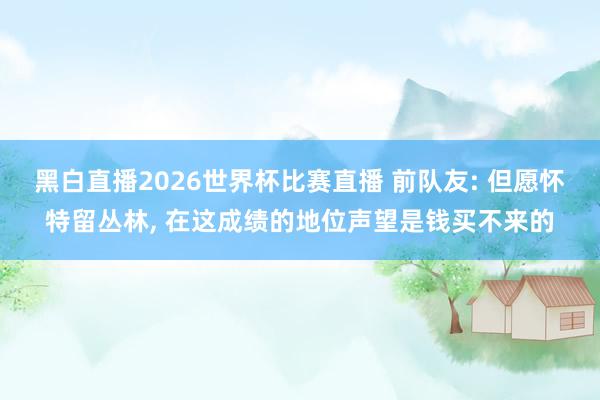 黑白直播2026世界杯比赛直播 前队友: 但愿怀特留丛林, 在这成绩的地位声望是钱买不来的