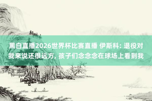 黑白直播2026世界杯比赛直播 伊斯科: 退役对我来说还很远方， 孩子们念念念在球场上看到我