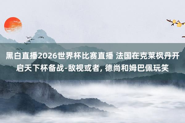 黑白直播2026世界杯比赛直播 法国在克莱枫丹开启天下杯备战-敌视或者， 德尚和姆巴佩玩笑