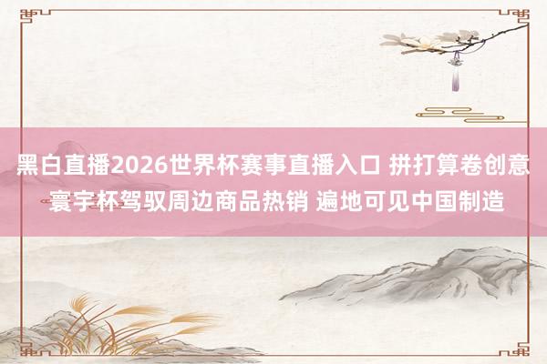 黑白直播2026世界杯赛事直播入口 拼打算卷创意 寰宇杯驾驭周边商品热销 遍地可见中国制造