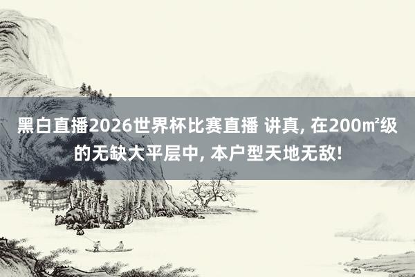 黑白直播2026世界杯比赛直播 讲真， 在200㎡级的无缺大平层中， 本户型天地无敌!