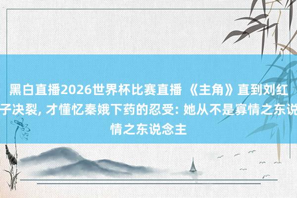 黑白直播2026世界杯比赛直播 《主角》直到刘红兵父子决裂， 才懂忆秦娥下药的忍受: 她从不是寡情之东说念主