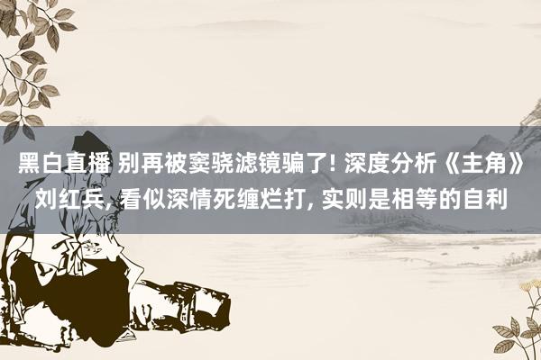 黑白直播 别再被窦骁滤镜骗了! 深度分析《主角》刘红兵， 看似深情死缠烂打， 实则是相等的自利