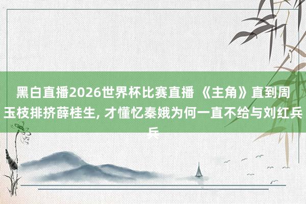 黑白直播2026世界杯比赛直播 《主角》直到周玉枝排挤薛桂生， 才懂忆秦娥为何一直不给与刘红兵