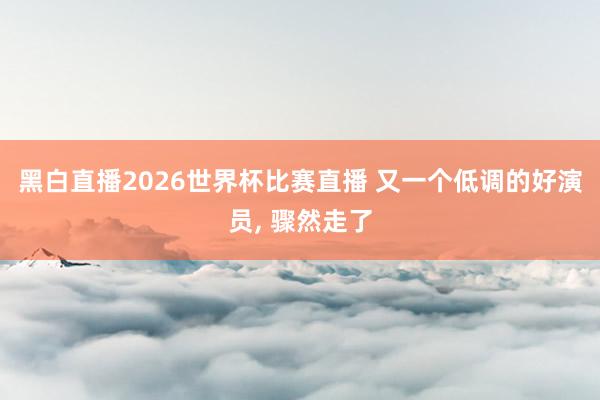 黑白直播2026世界杯比赛直播 又一个低调的好演员， 骤然走了