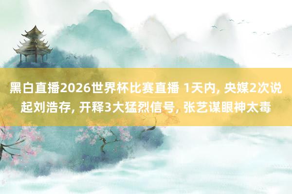 黑白直播2026世界杯比赛直播 1天内， 央媒2次说起刘浩存， 开释3大猛烈信号， 张艺谋眼神太毒
