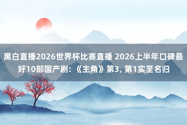 黑白直播2026世界杯比赛直播 2026上半年口碑最好10部国产剧: 《主角》第3， 第1实至名归