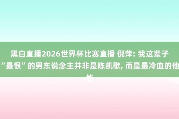 黑白直播2026世界杯比赛直播 倪萍: 我这辈子“最恨”的男东说念主并非是陈凯歌， 而是最冷血的他