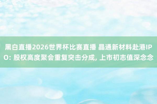 黑白直播2026世界杯比赛直播 晶通新材料赴港IPO: 股权高度聚会重复突击分成， 上市初志值深念念