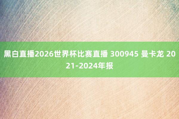 黑白直播2026世界杯比赛直播 300945 曼卡龙 2021-2024年报