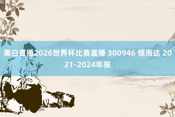 黑白直播2026世界杯比赛直播 300946 恒而达 2021-2024年报