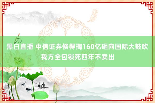 黑白直播 中信证券倏得掏160亿砸向国际大鼓吹我方全包锁死四年不卖出