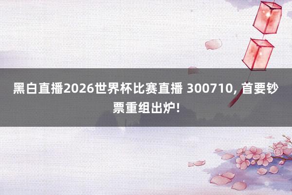 黑白直播2026世界杯比赛直播 300710， 首要钞票重组出炉!