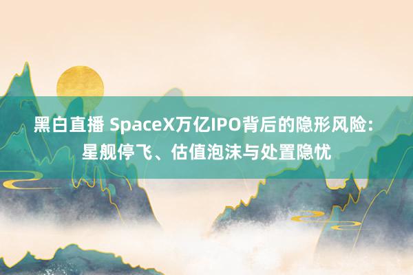 黑白直播 SpaceX万亿IPO背后的隐形风险: 星舰停飞、估值泡沫与处置隐忧