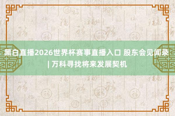 黑白直播2026世界杯赛事直播入口 股东会见闻录 | 万科寻找将来发展契机
